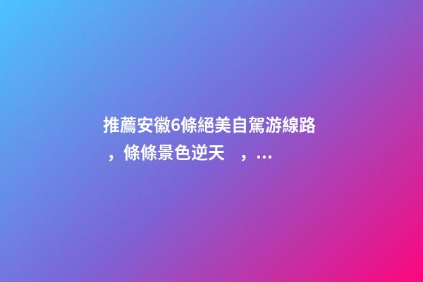 推薦安徽6條絕美自駕游線路，條條景色逆天，美到炸！